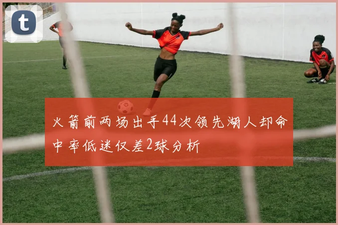火箭前两场出手44次领先湖人却命中率低迷仅差2球分析