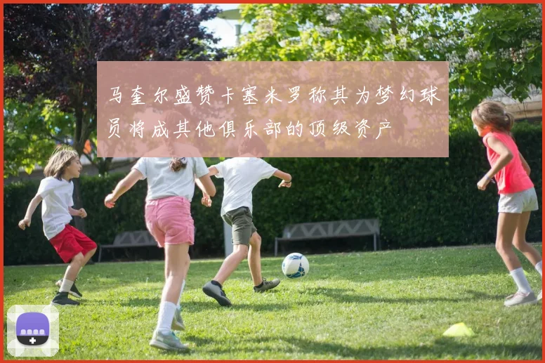 马奎尔盛赞卡塞米罗称其为梦幻球员将成其他俱乐部的顶级资产