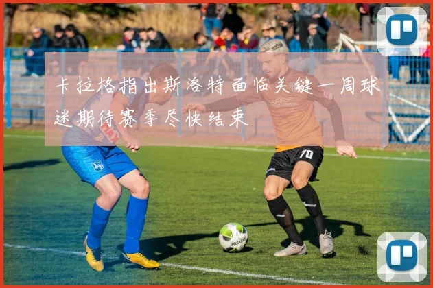卡拉格指出斯洛特面临关键一周球迷期待赛季尽快结束
