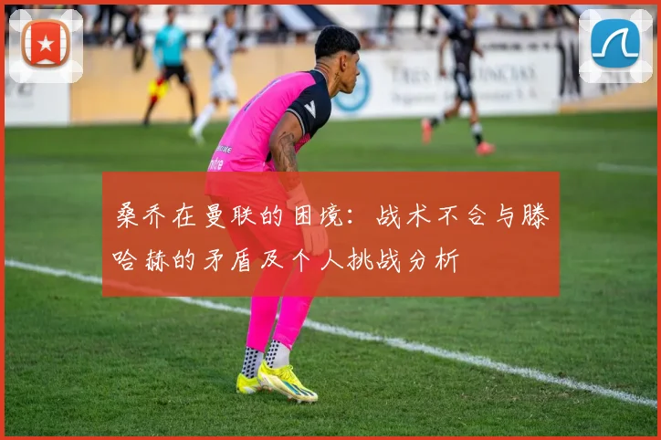 桑乔在曼联的困境：战术不合与滕哈赫的矛盾及个人挑战分析