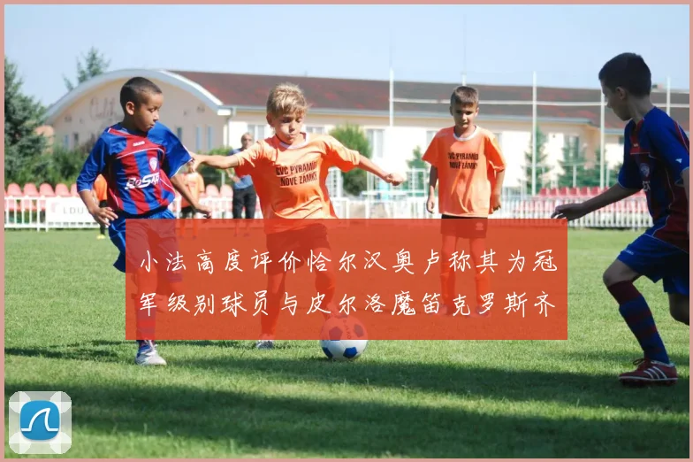 小法高度评价恰尔汉奥卢称其为冠军级别球员与皮尔洛魔笛克罗斯齐名