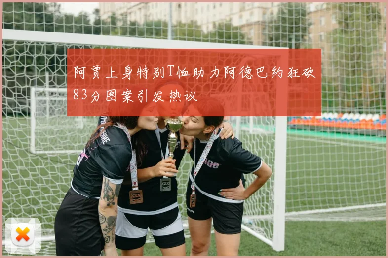 阿贾上身特别T恤助力阿德巴约狂砍83分图案引发热议