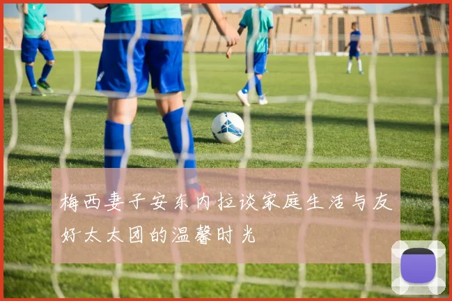 梅西妻子安东内拉谈家庭生活与友好太太团的温馨时光