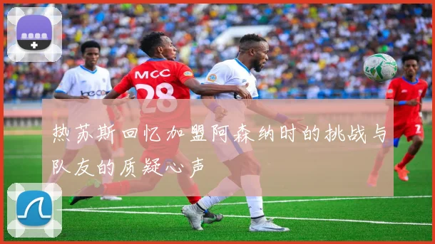 热苏斯回忆加盟阿森纳时的挑战与队友的质疑心声