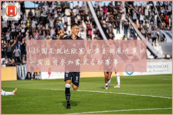 U16国足抵达欧塞尔俱乐部展开集训一周后将参加蒙太古杯赛事