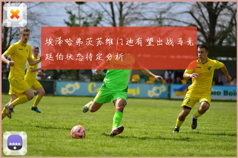 埃泽哈弗茨苏维门迪有望出战马竞廷伯状态待定分析