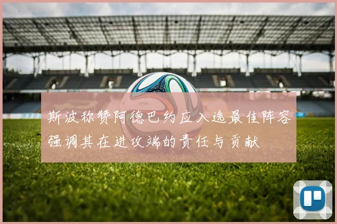 斯波称赞阿德巴约应入选最佳阵容强调其在进攻端的责任与贡献