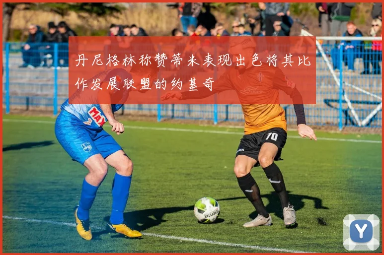 丹尼格林称赞蒂米表现出色将其比作发展联盟的约基奇