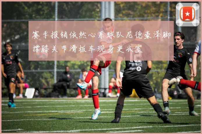 赛季报销依然心系球队尼德豪泽脚撑膝关节滑板车现身更衣室